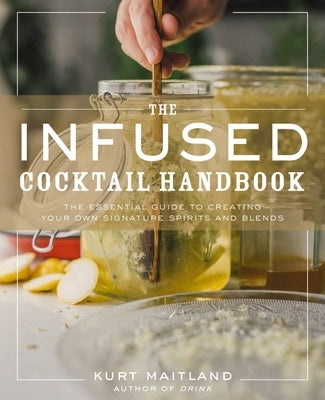 The Infused Cocktail Handbook: The Essential Guide to Creating Your Own Signature Spirits, Blends, and Infusions by Maitland, Kurt