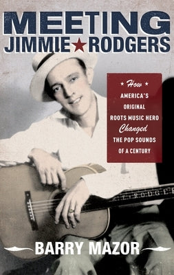 Meeting Jimmie Rodgers: How America's Original Roots Music Hero Changed the Pop Sounds of a Century by Mazor, Barry