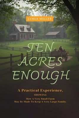 Ten Acres Enough: A Homesteading Classic on Self-Sufficiency, Small-Scale Farming, and Debt-Free Living by Miller, James