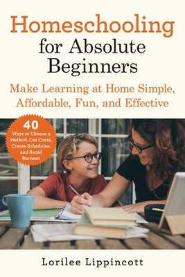 Homeschooling for Absolute Beginners: Make Learning at Home Simple, Affordable, Fun, and Effective by Lippincott, Lorilee