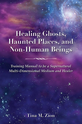 Healing Ghosts, Haunted Places, and Non-Human Beings: Training Manual to Be a Supernatural Multi-Dimensional Medium and Healer by Zion, Tina M.