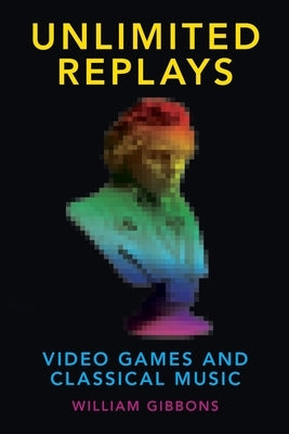 Unlimited Replays: Video Games and Classical Music by Gibbons, William