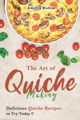 The Art of Quiche Making: Delicious Quiche Recipes to Try Today by Rubio, Amelia