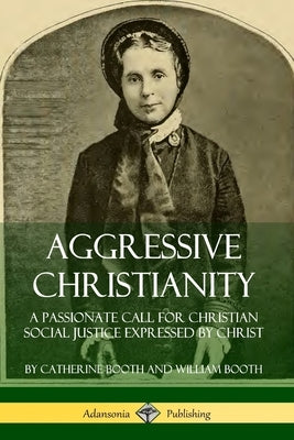 Aggressive Christianity: A Passionate Call for Christian Social Justice Expressed by Christ by Booth, Catherine