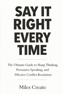Say It Right Every Time: The Ultimate Guide to Sharp Thinking, Persuasive Speaking, and Effective Conflict Resolution. by Create, Miles
