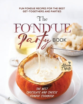 The Fondue Party Book: Fun Fondue Recipes for the Best Get-Togethers and Parties by T. White, Alicia