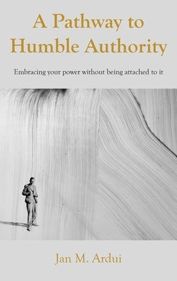 A Pathway to Humble Authority: Embracing your power without being attached to it by Ardui, Jan M.