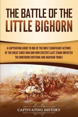 The Battle of the Little Bighorn: A Captivating Guide to One of the Most Significant Actions of the Great Sioux War and How Custer's Last Stand Impact by History, Captivating