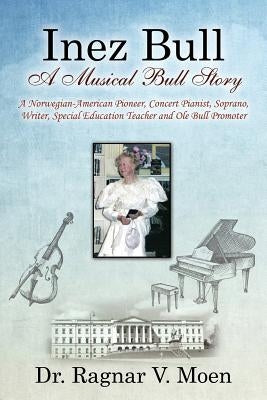 Inez Bull: A Musical Bull Story - A Norwegian-American Pioneer, Concert Pianist, Soprano, Writer, Special Education Teacher and O by Moen, Ragnar V.