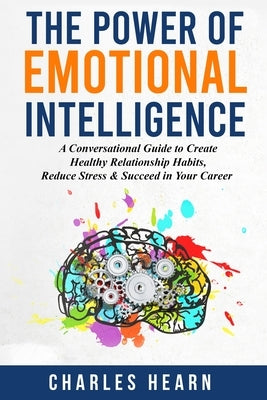 The Power of Emotional Intelligence: A Conversational Guide to Create Healthy Relationship Habits, Reduce Stress & Succeed in Your Career by Hearn, Charles