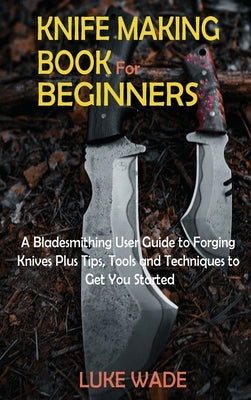 Knife Making Book for Beginners: A Bladesmithing User Guide to Forging Knives Plus Tips, Tools and Techniques to Get You Started by Wade, Luke