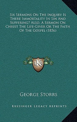 Six Sermons On The Inquiry Is There Immortality In Sin And Suffering? Also, A Sermon On Christ The Life-Giver Or The Faith Of The Gospel (1856) by Storrs, George