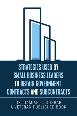 Strategies Used by Small Business Leaders to Obtain Government Contracts and Subcontracts by Dunbar, Damian C.