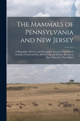 The Mammals of Pennsylvania and New Jersey: A Biographic, Historic and Descriptive Account of the Furred Animals of Land and Sea, Both Living and Exti by Anonymous