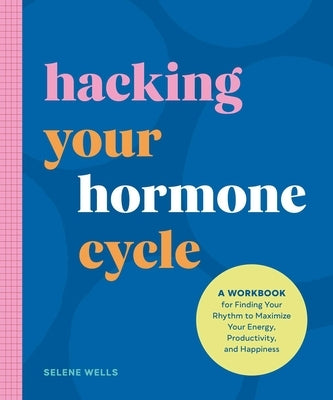 Hacking Your Hormone Cycle: A Workbook for Finding Your Rhythm to Maximize Your Energy, Productivity, and Happiness by Wells, Selene