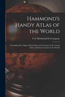 Hammond's Handy Atlas of the World: Containing New Maps of Each State and Territory in the United States and Every Country in the World by C S Hammond & Company