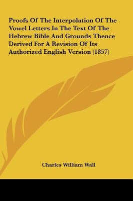 Proofs of the Interpolation of the Vowel Letters in the Text of the Hebrew Bible and Grounds Thence Derived for a Revision of Its Authorized English V by Wall, Charles William