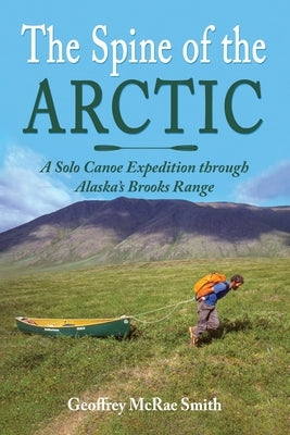 The Spine of the Arctic: A Solo Canoe Expedition through Alaska's Brooks Range by Smith, Geoffrey McRae