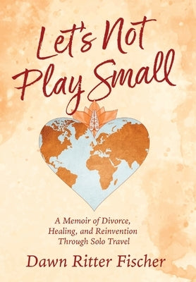 Let's Not Play Small: A Memoir of Divorce, Healing, and Reinvention Through Solo Travel by Ritter Fischer, Dawn
