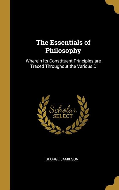 The Essentials of Philosophy: Wherein Its Constituent Principles are Traced Throughout the Various D by Jamieson, George