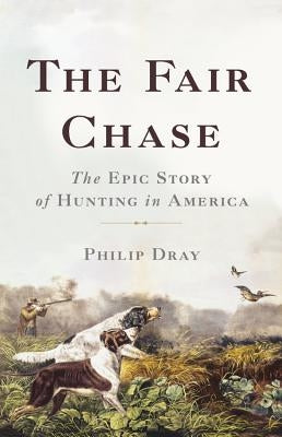 The Fair Chase: The Epic Story of Hunting in America by Dray, Philip