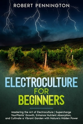 Electroculture for Beginners: Mastering the Art of Electroculture Supercharge Your Plants' Growth, Enhance Nutrient Absorption, and Cultivate a Vibr by Pennington, Robert