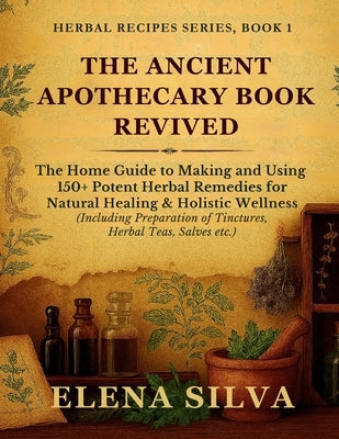 The Ancient Apothecary Book Revived: The Home Guide to Making and Using 150+ Potent Herbal Remedies for Natural Healing and Holistic Wellness (Includi by Silva, Elena