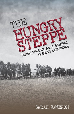 The Hungry Steppe: Famine, Violence, and the Making of Soviet Kazakhstan by Cameron, Sarah