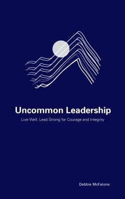 Uncommon Leadership: Live Well, Lead Strong for Courage and Integrity by McFalone, Debbie