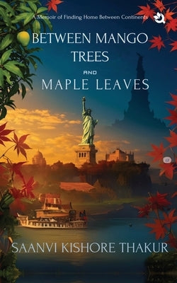 Between Mango Trees and Maple Leaves: A Memoir of Finding Home Between Continents by Saanvi Kishore Thakur