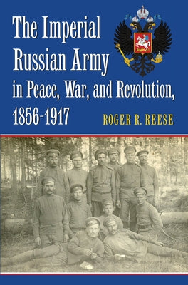 The Imperial Russian Army in Peace, War, and Revolution, 1856-1917 by Reese, Roger R.