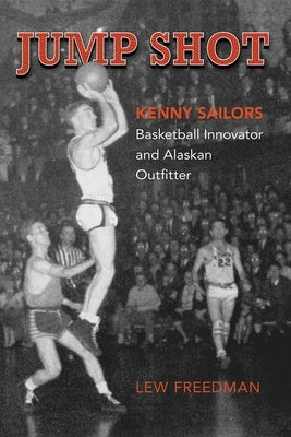 Jump Shot: Kenny Sailors: Basketball Innovator and Alaskan Outfitter by Freedman, Lew