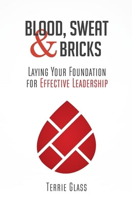 Blood, Sweat and Bricks: Laying Your Foundation for Effective Leadership by Glass, Terrie