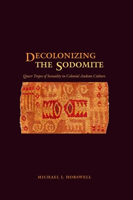 Decolonizing the Sodomite: Queer Tropes of Sexuality in Colonial Andean Culture by Horswell, Michael J.