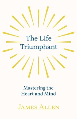 The Life Triumphant - Mastering the Heart and Mind: With an Essay on Self Help By Russel H. Conwell by Allen, James