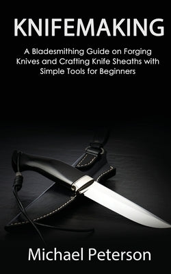 Knifemaking: A Bladesmithing Guide on Forging Knives and Crafting Knife Sheaths with Simple Tools for Beginners by Peterson, Michael