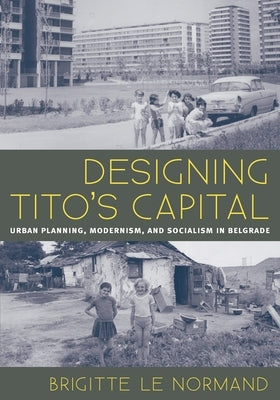 Designing Tito's Capital: Urban Planning, Modernism, and Socialism in Belgrade by Le Normand, Brigitte