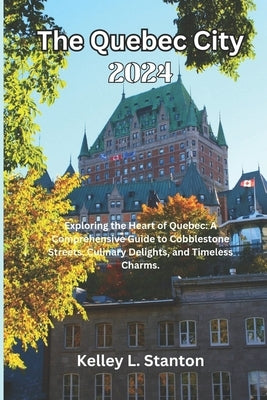 The Quebec City 2024: Exploring the Heart of Quebec: A Comprehensive Guide to Cobblestone Streets, Culinary Delights, and Timeless Charms. by Stanton, Kelley L.