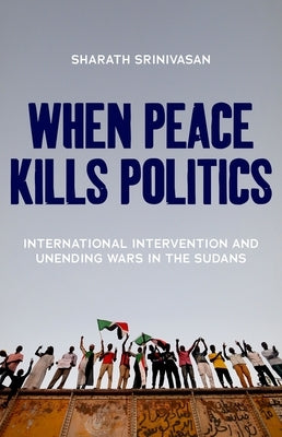 When Peace Kills Politics: International Intervention and Unending Wars in the Sudans by Srinivasan, Sharath