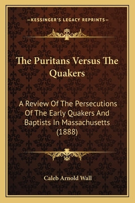 The Puritans Versus The Quakers: A Review Of The Persecutions Of The Early Quakers And Baptists In Massachusetts (1888) by Wall, Caleb Arnold