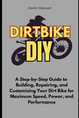 Dirt Bike DIY: A Step-by-Step Guide to Building, Repairing, and Customizing Your Dirt Bike for Maximum Speed, Power, and Performance by Davoust, Cedric