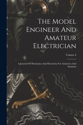 The Model Engineer And Amateur Electrician: A Journal Of Mechanics And Electricity For Amateurs And Students; Volume 6 by Anonymous