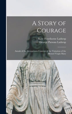 A Story of Courage: Annals of the Georgetown Convent of the Visitation of the Blessed Virgin Mary by Lathrop, George Parsons