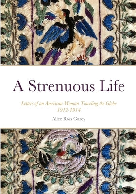 A Strenuous Life: Letters of an American Woman Traveling the Globe 1912-1914 by Ross Garey, Alice