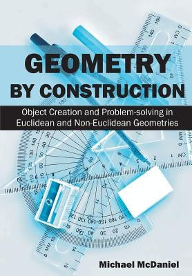 Geometry by Construction: Object Creation and Problem-solving in Euclidean and Non-Euclidean Geometries by McDaniel, Michael