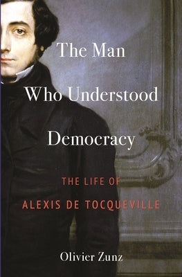 The Man Who Understood Democracy: The Life of Alexis de Tocqueville by Zunz, Olivier