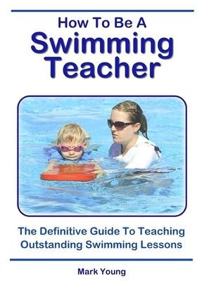 How To Be A Swimming Teacher: The Definitive Guide To Teaching Outstanding Swimming Lessons by Young, Mark