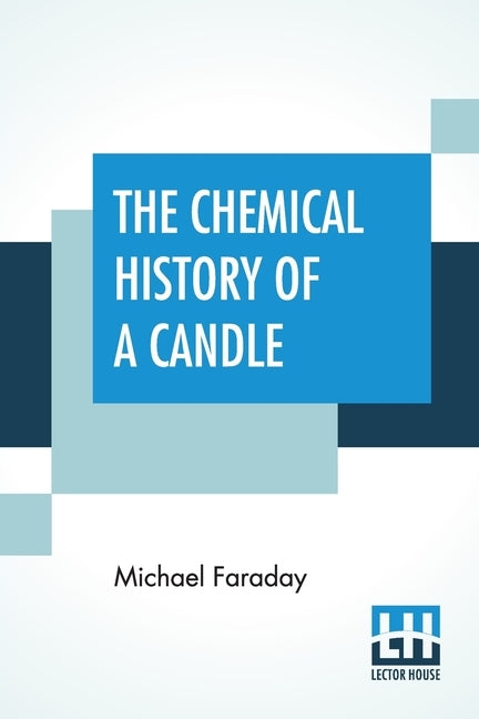 The Chemical History Of A Candle: A Course Of Lectures Delivered Before A Juvenile Audience At The Royal Institution Edited By William Crookes by Faraday, Michael