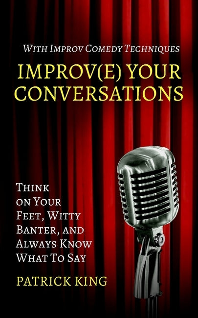 Improve Your Conversations: Think on Your Feet, Witty Banter, and Always Know What To Say with Improv Comedy Techniques by King, Patrick