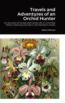 Travels and Adventures of an Orchid Hunter: An Account of Canoe and Camp Life in Colombia While Collecting Orchids in the Northern Andes by Millican, Albert